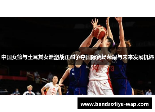 中国女篮与土耳其女篮激战正酣争夺国际赛场荣耀与未来发展机遇