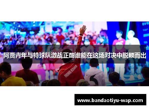 阿贾青年与特球队激战正酣谁能在这场对决中脱颖而出